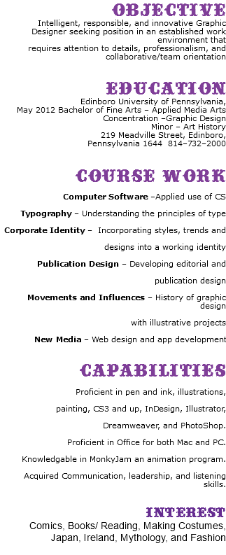 Objective Intelligent, responsible, and innovative Graphic Designer seeking position in an established work environment that requires attention to details, professionalism, and collaborative/team orientation Education Edinboro University of Pennsylvania, May 2012 Bachelor of Fine Arts – Applied Media Arts Concentration –Graphic Design Minor – Art History 219 Meadville Street, Edinboro, Pennsylvania 1644 814–732–2000 Course Work Computer Software –Applied use of CS Typography – Understanding the principles of type Corporate Identity – Incorporating styles, trends and designs into a working identity Publication Design – Developing editorial and publication design Movements and Influences – History of graphic design with illustrative projects New Media – Web design and app development Capabilities Proficient in pen and ink, illustrations, painting, CS3 and up, InDesign, Illustrator, Dreamweaver, and PhotoShop. Proficient in Office for both Mac and PC. Knowledgable in MonkyJam an animation program. Acquired Communication, leadership, and listening skills. Interest Comics, Books/ Reading, Making Costumes, Japan, Ireland, Mythology, and Fashion 