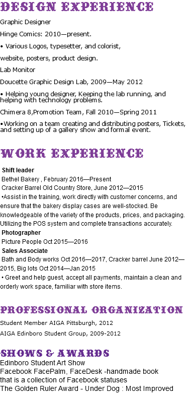 Design Experience Graphic Designer Hinge Comics: 2010—present. • Various Logos, typesetter, and colorist, website, posters, product design. Lab Monitor Doucette Graphic Design Lab, 2009—May 2012 • Helping young designer, Keeping the lab running, and helping with technology problems. Chimera 8,Promotion Team, Fall 2010—Spring 2011 •Working on a team creating and distributing posters, Tickets, and setting up of a gallery show and formal event. Work Experience Shift leader Bethel Bakery , February 2016—Present Cracker Barrel Old Country Store, June 2012—2015 •Assist in the training, work directly with customer concerns, and ensure that the bakery display cases are well-stocked. Be knowledgeable of the variety of the products, prices, and packaging. Utilizing the POS system and complete transactions accurately. Photographer Picture People Oct 2015—2016 Sales Associate Bath and Body works Oct 2016—2017, Cracker barrel June 2012—2015, Big lots Oct 2014—Jan 2015 • Greet and help guest, accept all payments, maintain a clean and orderly work space, familiar with store items. Professional Organization Student Member AIGA Pittsburgh, 2012 AIGA Edinboro Student Group, 2009-2012 Shows & Awards Edinboro Student Art Show Facebook FacePalm, FaceDesk -handmade book that is a collection of Facebook statuses The Golden Ruler Award - Under Dog : Most Improved 